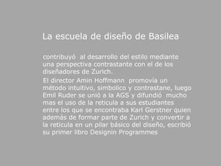 La escuela de diseño de Basilea    contribuyó  al desarrollo del estilo mediante una perspectiva contrastante con el de los diseñadores de Zurich.     El director AminHoffmann  promovía un método intuitivo, simbolico y contrastane, luego EmilRuder se unió a la AGS y difundió  mucho mas el uso de la reticula a sus estudiantes entre los que se encontraba Karl Gerstner quien además de formar parte de Zurich y convertir a la reticula en un pilar básico del diseño, escribió su primer libro DesigninProgrammes