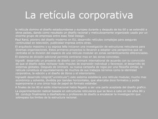 La retícula corporativa      la retícula domino el diseño estadounidense y europeo durante y después de los 60 y se extendió a  otros países, dando como resultado un diseño racional y meticulosamente organizado usado por un enorme grupo de empresas entre esas Total Design.      Paul Rand, pionero del diseño moderno en EU, desarrollo retículas complejas para aseguras continuidad en televisión, publicidad impresa entre otras.      El arquitecto massimo y su esposa lella iniciaron una investigación de estructuras reticulares para diversas organizaciones. Estos primeros proyectos lo llevaron a adoptar una perspectiva que se centraba en la división del espacio de una retícula modular en zonas semánticamente diferenciadas.      El sistema de división adicional permitía centrarse mas en las zonas concretas.Vignelli  desarrollo un proyecto de diseño con Unimarkinternational de acuerdo con su convicción de que el diseño debía rechazar todo impulso de expresión individual y favorecer, el desarrollo de sistemas globales. Después de Unimark  su nueva campaña de regia por una filosofía similar, la retícula constituía el apuntalamiento de muchos de sus trabajos terrenos como la identidad corporativa, la edición y el diseño de libros y el interiorismo.Vignaelli desarrollo Unigrid(“unireticula”) este sistema establecía una retícula modular, mucho mas económica y solvente, dividida por bandas horizontales, que abarcaba doce formatos y podía superponerse a una única hoja de papel de formato estándar.       A finales de los 80 el estilo internacional había llegado a ser una parte aceptada del diseño grafico.        La experimentación radical basada en estructuras reticulares que se llevo a cabo en los años 80 y 90  condujo finalmente a diseñadores y profesores de diseño a encabezar la investigación que sobrepaso los limites de la estructura racional.