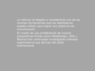     La retícula ha llegado a considerarse una de las muchas herramientas que los diseñadores puedes utilizar para lograr sus objetivos de comunicación.     En medio de una proliferación de nuevas perspectivas firmas como MetaDesign, UNA y Method han continuado investigando métodos organizativos que derivan del estilo internacional.