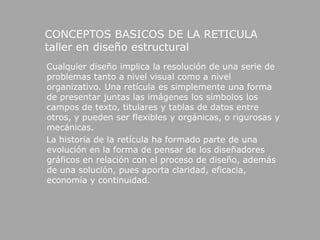 CONCEPTOS BASICOS DE LA RETICULA                                                                                                                                            taller en diseño estructural     Cualquier diseño implica la resolución de una serie de problemas tanto a nivel visual como a nivel organizativo. Una retícula es simplemente una forma de presentar juntas las imágenes los símbolos los campos de texto, titulares y tablas de datos entre otros, y pueden ser flexibles y orgánicas, o rigurosas y mecánicas.     La historia de la retícula ha formado parte de una evolución en la forma de pensar de los diseñadores gráficos en relación con el proceso de diseño, además de una solución, pues aporta claridad, eficacia, economía y continuidad. 