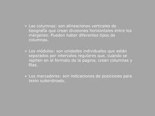  + Las columnas: son alineaciones verticales de tipografía que crean divisiones horizontales entre los márgenes. Pueden haber diferentes tipos de columnas.  + Los módulos: son unidades individuales que están separados por intervalos regulares que, cuando se repiten en el formato de la pagina, crean columnas y filas. + Los marcadores: son indicaciones de posiciones para texto subordinado.