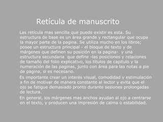 Retícula de manuscrito    Las retícula mas sencilla que puede existir es esta. Su estructura de base es un área grande y rectangular que ocupa la mayor parte de la pagina. Se utiliza mucho en los libros; posee un estructura principal - el bloque de texto y de márgenes que definen su posición en la pagina-  y una estructura secundaria  que define -las posiciones y relaciones de tamaño del folio explicativo, los títulos de capitulo y la numeración de las paginas, junto con área para las notas a pie de pagina, si es necesario.     Es importante crear un interés visual, comodidad y estimulación a fin de motivar de manera constante al lector y evita que el ojo se fatigue demasiado pronto durante sesiones prolongadas de lectura.    En general, los márgenes mas anchos ayudan al ojo a centrarse en el texto, y producen una impresión de calma o estabilidad.