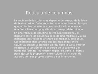 Retícula de columnas    La anchura de las columnas depende del cuerpo de la letra de texto corrido. Debe encontrarse una anchura en las que quepan tantos caracteres como resulte cómodo leer en una única línea de tipografía de un cuerpo determinado.     En una retícula de columna de retícula tradicional, al medianil entre las columnas se le da una medida x y a los márgenes dos veces la anchura del medianil, esto es 2x. Los márgenes mas anchos que los medianiles entre columnas atraen la atención del ojo hace la parte interior, relajando la tención entre el borde de la columna y el borde del formato; no existen reglas, se tiene la libertad para ajustar la proporción entre columna y margen de acuerdo con sus propios gustos o sus intenciones. 