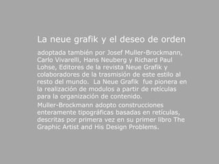 La neuegrafik y el deseo de orden    adoptada también por JosefMuller-Brockmann, Carlo Vivarelli, Hans Neuberg y Richard Paul Lohse, Editores de la revista NeueGrafik y colaboradores de la trasmisión de este estilo al resto del mundo.  La NeueGrafik  fue pionera en la realización de modulos a partir de retículas para la organización de contenido.  Muller-Brockmannadopto construcciones enteramente tipográficas basadas en retículas, descritas por primera vez en su primer libro The GraphicArtist and HisDesignProblems.