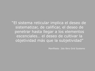    “El sistema reticular implica el deseo de sistematizar, de calificar, el deseo de penetrar hasta llegar a los elementos escenciales… el deseo de cultivar la objetividad más que la subjetividad”Manifiesto  2do libro GridSystems