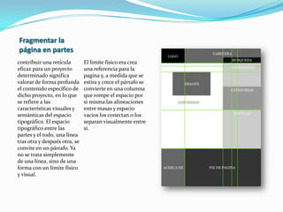 Los márgenes: son los espacios negativos entre el borde y del formato y el contenido que rodean y definen la zona “viva” en la que pueden disponerse la tipografía y las imágenes Las líneas de flujo: son alineaciones que rompen el espacio dividiéndolo en bandas horizontales.Los módulos: son unidades individuales de espacio que están separados por intervalos regulares que cuando se repiten en el formato de la pagina, crean columnas y filas. Las zonas especiales: son grupo de módulos que, en su conjunto forman campos claramente identificables Los marcadores: son indicaciones de posición para texto subordinado o repetido a lo largo del documento, como los folios explicativos los títulos de sección, los números de paginas o cualquier otro elemento que ocupe una única posición en una maqueta Las columnas: son alineaciones verticales de tipografía que crean divisiones horizontales entre los márgenes 