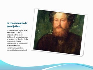 Morris  se inspiro en John Rusin, escritor que había insistido que “el arte podía construir la base de un orden social que mejorase la vida si se vinculaba al trabajo “ . Así que Morris inició la tarea de revitalizar la vida estética cotidiana en Inglaterra , junto con  Edward Burne Jones (poeta y pintor) y Philip Webb (arquitecto)quien diseño para Morris la casa roja , cuyo  diseño organizaba los espacios de forma asimétrica. 