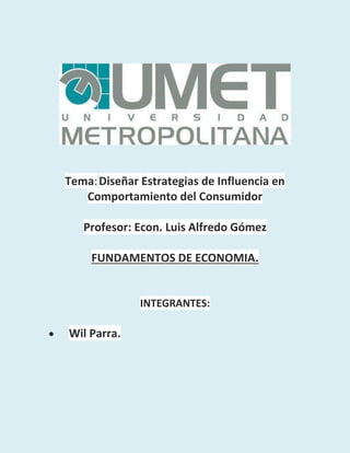 Tema: Diseñar Estrategias de Influencia en
Comportamiento del Consumidor
Profesor: Econ. Luis Alfredo Gómez
FUNDAMENTOS DE ECONOMIA.

INTEGRANTES:


Wil Parra.

 