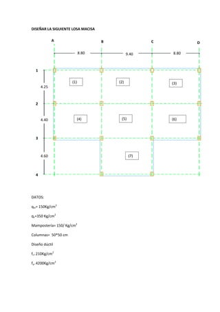 DISEÑAR LA SIGUIENTE LOSA MACISA

             A                     B                 C          D

                           8.80               9.40       8.80



  1

                     (1)               (2)               (3)
      4.25                              (1)




  2


      4.40             (4)               (5)             (6)

                                                         6)

  3



      4.60                                     (7)



  4




DATOS:

qm= 150Kg/cm2

qv=350 Kg/cm2

Mampostería= 150/ Kg/cm2

Columnas= 50*50 cm

Diseño dúctil

fc= 210Kg/cm2

fy= 4200Kg/cm2
 