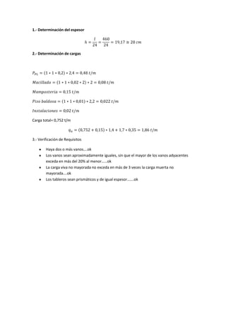 1.- Determinación del espesor




2.- Determinación de cargas




Carga total= 0,752 t/m



3.- Verificación de Requisitos

        Haya dos o más vanos….ok
        Los vanos sean aproximadamente iguales, sin que el mayor de los vanos adyacentes
        exceda en más del 20% al menor……ok
        La carga viva no mayorada no exceda en más de 3 veces la carga muerta no
        mayorada….ok
        Los tableros sean prismáticos y de igual espesor…….ok
 