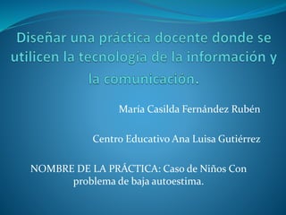 María Casilda Fernández Rubén 
Centro Educativo Ana Luisa Gutiérrez 
NOMBRE DE LA PRÁCTICA: Caso de Niños Con 
problema de baja autoestima. 
 