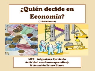 ¿Quién decide en
Economía?
(1ºBachillerato)
MPS Asignatura Currículo
Actividad enseñanza-aprendizaje
M Asunción Esteso Blasco
 