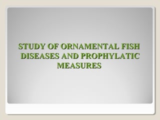 STUDY OF ORNAMENTAL FISHSTUDY OF ORNAMENTAL FISH
DISEASES AND PROPHYLATICDISEASES AND PROPHYLATIC
MEASURESMEASURES
 