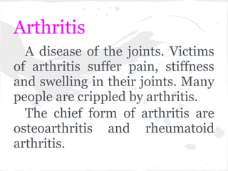 Arthritis
  A disease of the joints. Victims
of arthritis suffer pain, stiffness
and swelling in their joints. Many
people are crippled by arthritis.
  The chief form of arthritis are
osteoarthritis and rheumatoid
arthritis.
 