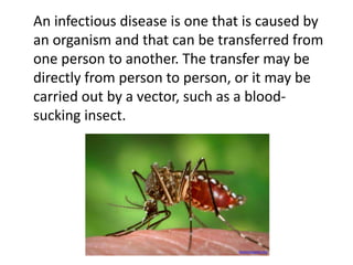 An infectious disease is one that is caused by 
an organism and that can be transferred from 
one person to another. The transfer may be 
directly from person to person, or it may be 
carried out by a vector, such as a blood-sucking 
insect. 
keysmosquito.org 
 