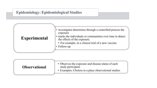 Epidemiology: Epidemiological Studies
• investigator determines through a controlled process the
exposure
• tracks the individuals or communities over time to detect
the effects of the exposure.
• For example, in a clinical trial of a new vaccine
• Follow-up
Experimental
• Observes the exposure and disease status of each
study participant.
• Examples: Cholera in a place observational studies
Observational
 