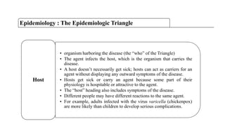 • organism harboring the disease (the “who” of the Triangle)
• The agent infects the host, which is the organism that carries the
disease.
• A host doesn‟t necessarily get sick; hosts can act as carriers for an
agent without displaying any outward symptoms of the disease.
• Hosts get sick or carry an agent because some part of their
physiology is hospitable or attractive to the agent.
• The “host” heading also includes symptoms of the disease.
• Different people may have different reactions to the same agent.
• For example, adults infected with the virus varicella (chickenpox)
are more likely than children to develop serious complications.
Host
Epidemiology : The Epidemiologic Triangle
 
