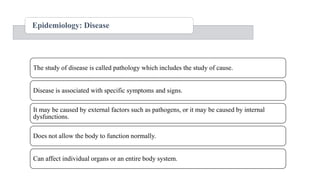 Epidemiology: Disease
The study of disease is called pathology which includes the study of cause.
Disease is associated with specific symptoms and signs.
It may be caused by external factors such as pathogens, or it may be caused by internal
dysfunctions.
Does not allow the body to function normally.
Can affect individual organs or an entire body system.
 