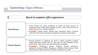 Epidemiology: Types of Disease
• Acute diseases are those conditions in which the peak severity of
symptoms occurs within three months (usually sooner), and recovery in
those who survive is usually complete
• Example: Asthma attack; Broken bone; Bronchitis; Burn; Common
cold; Flu; Heart attack; Pneumonia; Respiratory infection; Strep throat
Acute Diseases
• Chronic diseases or conditions are those in which symptoms continue
longer than three months and in some cases for the remainder of the
person‟s life. Recovery is slow and sometimes incomplete.
• Examples: Alzheimer‟s disease; Arthritis; Chronic obstructive
pulmonary disease (COPD); Depression; Diabetes; Heart disease; High
blood pressure; High cholesterol; Obesity; Osteoporosis; Stroke
Chronic Diseases
Based on symptom /effect appearance
 