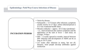 • Varies by disease
• Salmonella -- 12-72 hours after infection; symptoms
usually resolve in 5-7 days, unless infected person is
in a very weakened health status
• Measles (rubeola) -- approx. 10-12 days (prodomal -
- i.e., interval between the earliest symptoms and the
appearance of the rash or fever -- rash onset, on
average, 14 days
• HIV -- 6 weeks upward to months; interval between
HIV infection and development of AIDS can be as
long as 10-15 years
• 2-6 weeks after infection in many, but not all,
diseases, most people develop antibodies against
reinfection
INCUBATION PERIOD
Epidemiology: Path/Way/Course Infectious of Disease
 