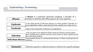 Epidemiology: Terminology
is the invasion of an organism's body tissues by disease-causing agents,
their multiplication, and the reaction of host tissues to these organisms and
the toxins they produce.
Infection
transmissible disease or communicable disease, is illness resulting from an
infection.
Infectious disease
A disease is a particular abnormal condition, a disorder of a
structure or function, that affects part or all of an organism.
Disease
is the rapid spread of infectious disease to a large number of people in a
given population within a short period of time, usually two weeks or less.
Epidemic
study of the interaction of diseases in a population
Syndemic
Inherited, acquired, or induced resistance to infection by a specific pathogen
Immunity
 