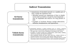 Indirect Transmission
• transmission of microbial aerosols to a suitable port of
entry, usually the respiratory tract
• Microbial aerosols are suspensions of dust or droplet
nuclei made up wholly or in part by microorganisms --
may be suspended and infective for long periods of
time
• Examples of air-borne diseases include tuberculosis,
influenza, histoplasmosis, and legionellosis
Air-borne
transmission
• contaminated materials or objects (fomites) serve as vehicles, nonliving
objects by which communicable agents are transferred to a susceptible host
• The agent may or may not have multiplied or developed on the vehicle
• Examples of vehicles include toys, handkerchiefs, soiled clothes, bedding,
food service utensils, and surgical instruments
• Also considered vehicles are water, milk, food (e.g., common vehicles), or
biological products such as blood, serum, plasma, organs and tissues
• Almost any disease can be transmitted by vehicles, including those for which
the primary mode of transmission is direct, such as dysentery and hepatitis
Vehicle-borne
transmission
 