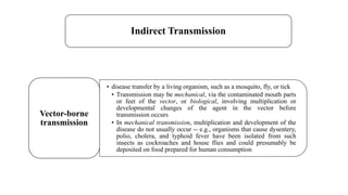 Indirect Transmission
• disease transfer by a living organism, such as a mosquito, fly, or tick
• Transmission may be mechanical, via the contaminated mouth parts
or feet of the vector, or biological, involving multiplication or
developmental changes of the agent in the vector before
transmission occurs
• In mechanical transmission, multiplication and development of the
disease do not usually occur -- e.g., organisms that cause dysentery,
polio, cholera, and typhoid fever have been isolated from such
insects as cockroaches and house flies and could presumably be
deposited on food prepared for human consumption
Vector-borne
transmission
 