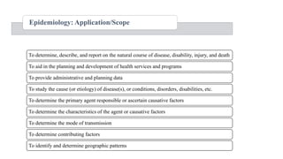 Epidemiology: Application/Scope
To determine, describe, and report on the natural course of disease, disability, injury, and death
To aid in the planning and development of health services and programs
To provide administrative and planning data
To study the cause (or etiology) of disease(s), or conditions, disorders, disabilities, etc.
To determine the primary agent responsible or ascertain causative factors
To determine the characteristics of the agent or causative factors
To determine the mode of transmission
To determine contributing factors
To identify and determine geographic patterns
 