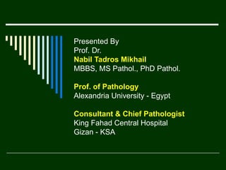 Presented By
Prof. Dr.
Nabil Tadros Mikhail
MBBS, MS Pathol., PhD Pathol.
Prof. of Pathology
Alexandria University - Egypt
Consultant & Chief Pathologist
King Fahad Central Hospital
Gizan - KSA

 