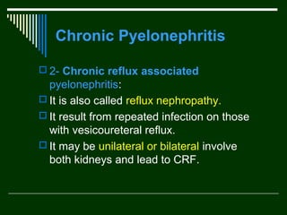 Chronic Pyelonephritis
 2- Chronic reflux associated

pyelonephritis:
 It is also called reflux nephropathy.
 It result from repeated infection on those
with vesicoureteral reflux.
 It may be unilateral or bilateral involve
both kidneys and lead to CRF.

 