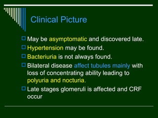 Clinical Picture
 May be asymptomatic and discovered late.
 Hypertension may be found.
 Bacteriuria is not always found.
 Bilateral disease affect tubules mainly with

loss of concentrating ability leading to
polyuria and nocturia.
 Late stages glomeruli is affected and CRF
occur

 