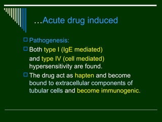 …Acute drug induced
 Pathogenesis:
 Both type I (IgE mediated)

and type IV (cell mediated)
hypersensitivity are found.
 The drug act as hapten and become
bound to extracellular components of
tubular cells and become immunogenic.

 