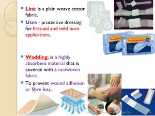 Lint: is a plain weave cotton 
fabric. 
Uses - protective dressing 
for first-aid and mild burn 
applications. 
Wadding: is a highly 
absorbent material that is 
covered with a nonwoven 
fabric. 
To prevent wound adhesion 
or fibre loss. 
10/15/14 R.Devendirakumari (13MAT01) 10 
 