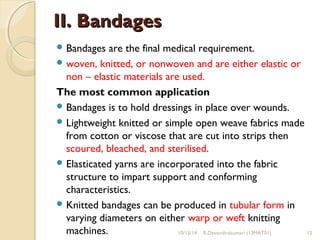 IIII.. BBaannddaaggeess 
Bandages are the final medical requirement. 
woven, knitted, or nonwoven and are either elastic or 
non – elastic materials are used. 
The most common application 
Bandages is to hold dressings in place over wounds. 
Lightweight knitted or simple open weave fabrics made 
from cotton or viscose that are cut into strips then 
scoured, bleached, and sterilised. 
Elasticated yarns are incorporated into the fabric 
structure to impart support and conforming 
characteristics. 
Knitted bandages can be produced in tubular form in 
varying diameters on either warp or weft knitting 
machines. 10/15/14 R.Devendirakumari (13MAT01) 12 
 