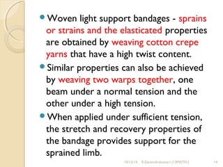 Woven light support bandages - sprains 
or strains and the elasticated properties 
are obtained by weaving cotton crepe 
yarns that have a high twist content. 
Similar properties can also be achieved 
by weaving two warps together, one 
beam under a normal tension and the 
other under a high tension. 
When applied under sufficient tension, 
the stretch and recovery properties of 
the bandage provides support for the 
sprained limb. 
10/15/14 R.Devendirakumari (13MAT01) 14 
 