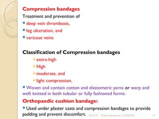 Compression bandages 
Treatment and prevention of 
deep vein thrombosis, 
leg ulceration, and 
varicose veins 
Classification of Compression bandages 
extra-high 
High 
moderate, and 
light compression. 
Woven and contain cotton and elastomeric yarns or warp and 
weft knitted in both tubular or fully fashioned forms. 
Orthopaedic cushion bandage: 
Used under plaster casts and compression bandages to provide 
padding and prevent discomfort. 10/15/14 R.Devendirakumari (13MAT01) 17 
 