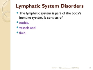 Lymphatic System Disorders 
The lymphatic system is part of the body's 
immune system. It consists of 
nodes, 
vessels and 
fluid. 
10/15/14 R.Devendirakumari (13MAT01) 19 
 