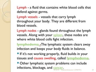 Lymph - a fluid that contains white blood cells that 
defend against germs. 
Lymph vessels - vessels that carry lymph 
throughout your body. They are different from 
blood vessels. 
Lymph nodes - glands found throughout the lymph 
vessels. Along with your spleen, these nodes are 
where white blood cells fight infection. 
lymphedema -The lymphatic system clears away 
infection and keeps your body fluids in balance. 
If it's not working properly, fluid builds in your 
tissues and causes swelling, called lymphedema. 
Other lymphatic system problems can include 
infections, blockage, and cancer. 
10/15/14 R.Devendirakumari (13MAT01) 20 
 