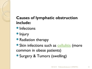 Causes of lymphatic obstruction 
include: 
Infections 
Injury 
Radiation therapy 
Skin infections such as cellulitis (more 
common in obese patients) 
Surgery & Tumors (swelling) 
10/15/14 R.Devendirakumari (13MAT01) 21 
 