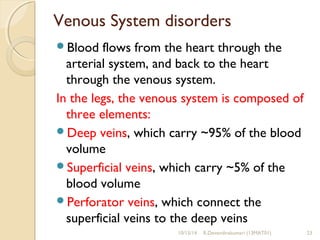 Venous System disorders 
Blood flows from the heart through the 
arterial system, and back to the heart 
through the venous system. 
In the legs, the venous system is composed of 
three elements: 
Deep veins, which carry ~95% of the blood 
volume 
Superficial veins, which carry ~5% of the 
blood volume 
Perforator veins, which connect the 
superficial veins to the deep veins 
10/15/14 R.Devendirakumari (13MAT01) 23 
 