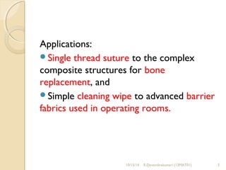 Applications: 
Single thread suture to the complex 
composite structures for bone 
replacement, and 
Simple cleaning wipe to advanced barrier 
fabrics used in operating rooms. 
10/15/14 R.Devendirakumari (13MAT01) 3 
 