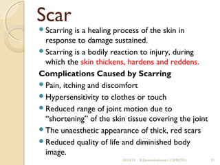 Scar 
Scarring is a healing process of the skin in 
response to damage sustained. 
Scarring is a bodily reaction to injury, during 
which the skin thickens, hardens and reddens. 
Complications Caused by Scarring 
Pain, itching and discomfort 
Hypersensitivity to clothes or touch 
Reduced range of joint motion due to 
“shortening” of the skin tissue covering the joint 
The unaesthetic appearance of thick, red scars 
Reduced quality of life and diminished body 
image. 
10/15/14 R.Devendirakumari (13MAT01) 31 
 