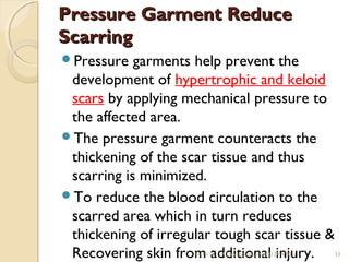 PPrreessssuurree GGaarrmmeenntt RReedduuccee 
SSccaarrrriinngg 
Pressure garments help prevent the 
development of hypertrophic and keloid 
scars by applying mechanical pressure to 
the affected area. 
The pressure garment counteracts the 
thickening of the scar tissue and thus 
scarring is minimized. 
To reduce the blood circulation to the 
scarred area which in turn reduces 
thickening of irregular tough scar tissue & 
Recovering skin fro1m0/15 /1a4 dR.dDeivetnidioraknumaari l(1 3iMnATj0u1) ry. 33 
 