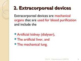 22.. EExxttrraaccoorrppoorreeaall ddeevviicceess 
Extracorporeal devices are mechanical 
organs that are used for blood purification 
and include the 
Artificial kidney (dialyser), 
The artificial liver, and 
The mechanical lung. 
10/15/14 R.Devendirakumari (13MAT01) 36 
 