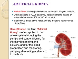 ARTIFICIAL KIDNEY 
 Hollow fibres have replaced coil or laminate in dialyser devices. 
 which consists of 4,000 to 20,000 hollow filaments having an 
external diameter of 200 to 300 micrometer. 
 Blood flows inside of the fibres and the dialysate flows outside 
of the fibres. 
Hemofiltration the term 'Artificial 
kidney' is often applied to the 
whole system including the 
pumps and control circuitry for 
the dialysate mixing and 
delivery, and for the blood 
preparation and monitoring, 
pumping, deaerating and return 
to the body. 
10/15/14 R.Devendirakumari (13MAT01) 38 
 