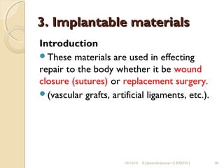 33.. IImmppllaannttaabbllee mmaatteerriiaallss 
Introduction 
These materials are used in effecting 
repair to the body whether it be wound 
closure (sutures) or replacement surgery. 
(vascular grafts, artificial ligaments, etc.). 
10/15/14 R.Devendirakumari (13MAT01) 40 
 