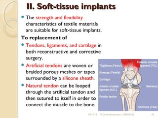 IIII.. SSoofftt--ttiissssuuee iimmppllaannttss 
The strength and flexibility 
characteristics of textile materials 
are suitable for soft-tissue implants. 
To replacement of 
Tendons, ligaments, and cartilage in 
both reconstructive and corrective 
surgery. 
Artificial tendons are woven or 
braided porous meshes or tapes 
surrounded by a silicone sheath. 
Natural tendon can be looped 
through the artificial tendon and 
then sutured to itself in order to 
connect the muscle to the bone. 
10/15/14 R.Devendirakumari (13MAT01) 43 
 