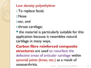 Low density polyethylene 
1.To replace facial, 
2.Nose 
3.ear, and 
4.throat cartilage; 
the material is particularly suitable for this 
application because it resembles natural 
cartilage in many ways. 
Carbon fibre reinforced composite 
structures are used to resurface the 
defective areas of articular cartilage within 
synovial joints (knee, etc.) as a result of 
osteoarthritis. 10/15/14 R.Devendirakumari (13MAT01) 49 
 