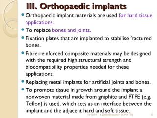 IIIIII.. OOrrtthhooppaaeeddiicc iimmppllaannttss 
Orthopaedic implant materials are used for hard tissue 
applications. 
To replace bones and joints. 
Fixation plates that are implanted to stabilise fractured 
bones. 
Fibre-reinforced composite materials may be designed 
with the required high structural strength and 
biocompatibility properties needed for these 
applications. 
Replacing metal implants for artificial joints and bones. 
To promote tissue in growth around the implant a 
nonwoven material made from graphite and PTFE (e.g. 
Teflon) is used, which acts as an interface between the 
implant and the adjacent hard and soft tissue. 
10/15/14 R.Devendirakumari (13MAT01) 50 
 