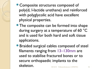 Composite structures composed of 
poly(d, l-lactide urethane) and reinforced 
with polyglycolic acid have excellent 
physical properties. 
The composite can be formed into shape 
during surgery at a temperature of 60 °C 
and is used for both hard and soft tissue 
applications. 
Braided surgical cables composed of steel 
filaments ranging from 13–130mm are 
used to stabilise fractured bones or to 
secure orthopaedic implants to the 
skeleton. 10/15/14 R.Devendirakumari (13MAT01) 52 
 